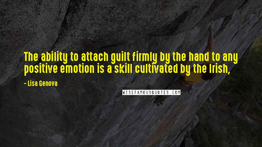 Lisa Genova Quotes: The ability to attach guilt firmly by the hand to any positive emotion is a skill cultivated by the Irish,