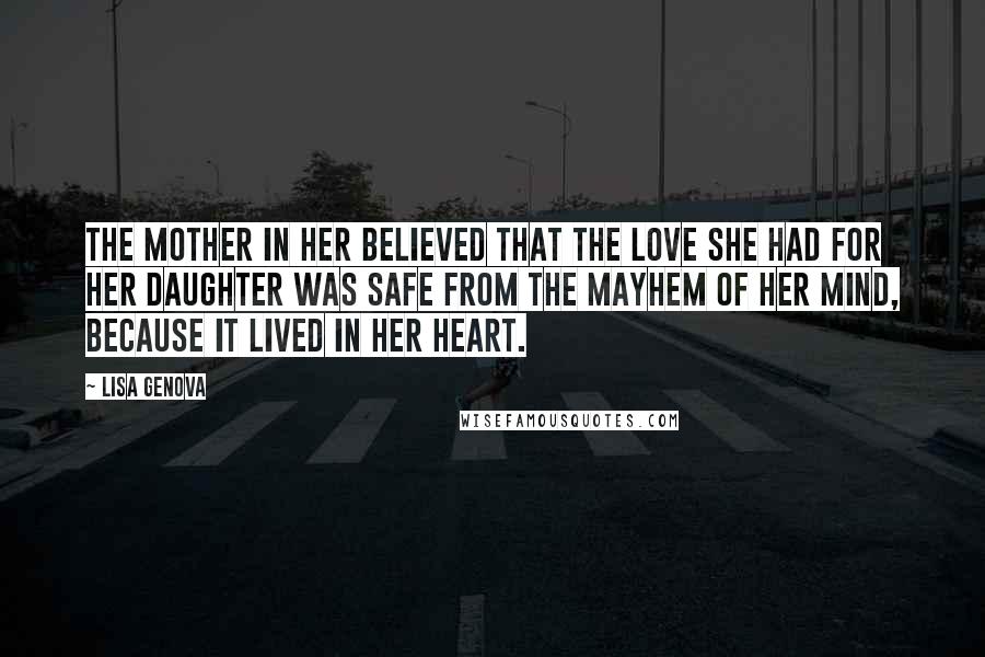 Lisa Genova Quotes: The mother in her believed that the love she had for her daughter was safe from the mayhem of her mind, because it lived in her heart.