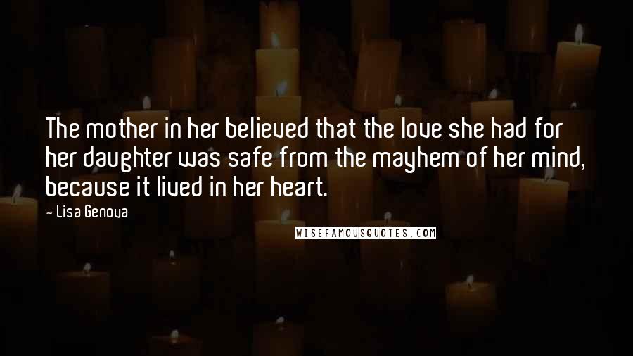 Lisa Genova Quotes: The mother in her believed that the love she had for her daughter was safe from the mayhem of her mind, because it lived in her heart.