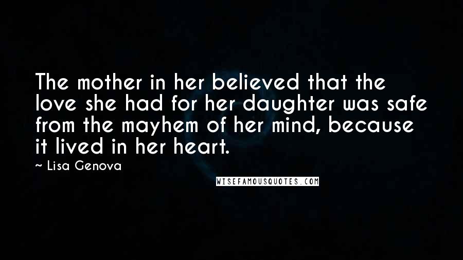 Lisa Genova Quotes: The mother in her believed that the love she had for her daughter was safe from the mayhem of her mind, because it lived in her heart.