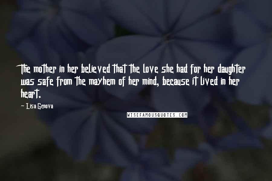 Lisa Genova Quotes: The mother in her believed that the love she had for her daughter was safe from the mayhem of her mind, because it lived in her heart.