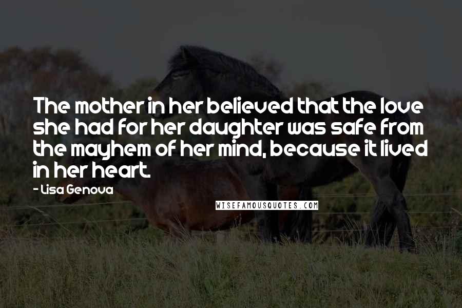 Lisa Genova Quotes: The mother in her believed that the love she had for her daughter was safe from the mayhem of her mind, because it lived in her heart.