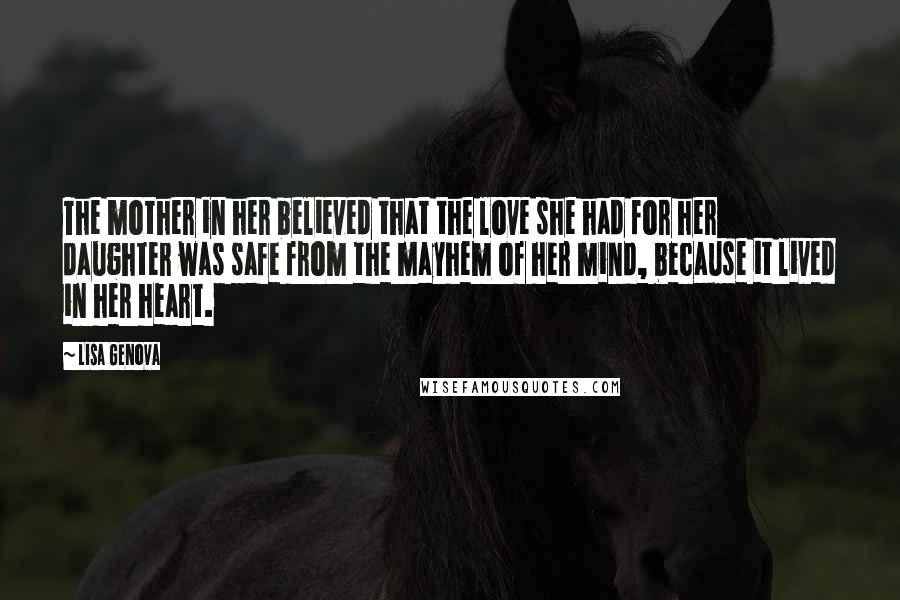 Lisa Genova Quotes: The mother in her believed that the love she had for her daughter was safe from the mayhem of her mind, because it lived in her heart.