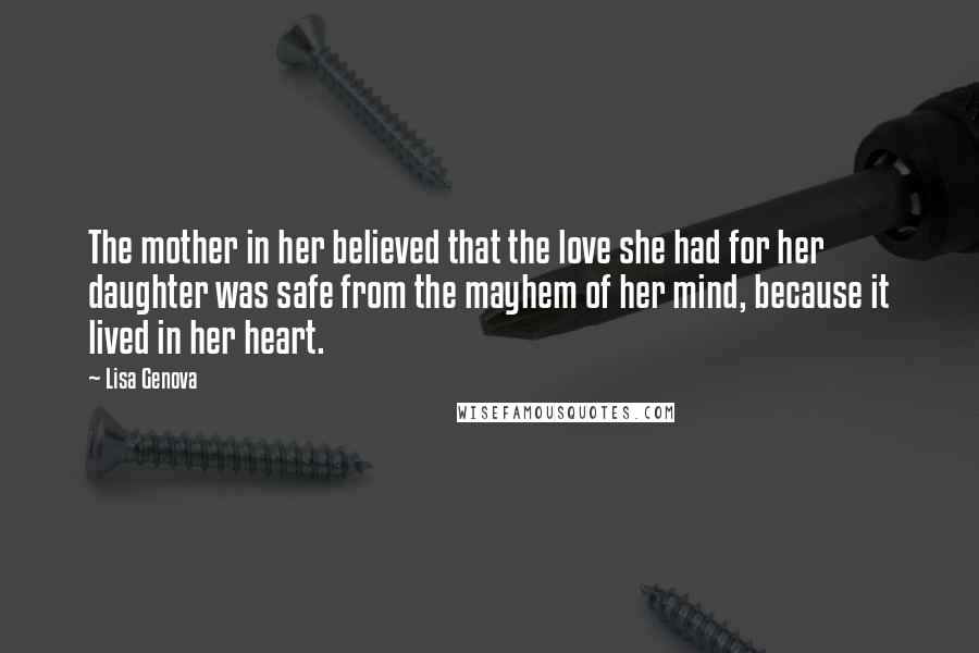 Lisa Genova Quotes: The mother in her believed that the love she had for her daughter was safe from the mayhem of her mind, because it lived in her heart.