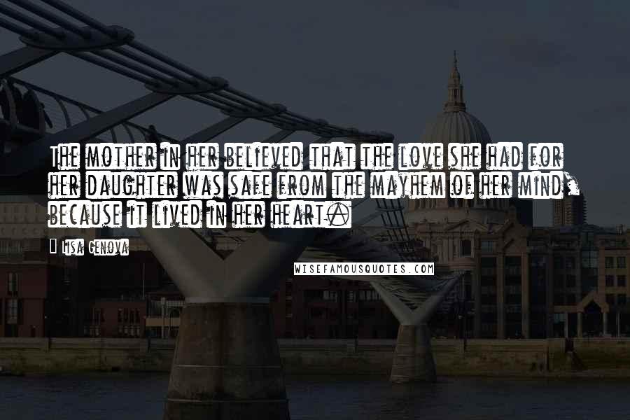 Lisa Genova Quotes: The mother in her believed that the love she had for her daughter was safe from the mayhem of her mind, because it lived in her heart.