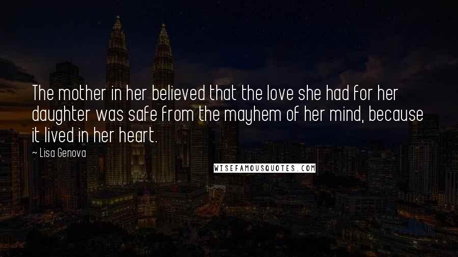 Lisa Genova Quotes: The mother in her believed that the love she had for her daughter was safe from the mayhem of her mind, because it lived in her heart.