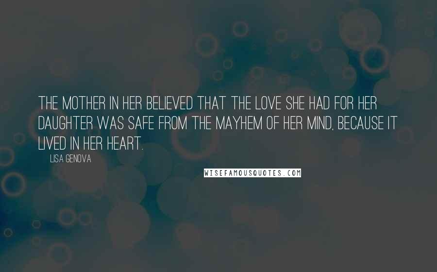 Lisa Genova Quotes: The mother in her believed that the love she had for her daughter was safe from the mayhem of her mind, because it lived in her heart.