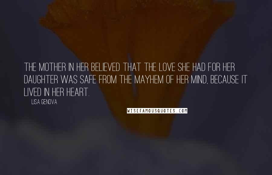 Lisa Genova Quotes: The mother in her believed that the love she had for her daughter was safe from the mayhem of her mind, because it lived in her heart.