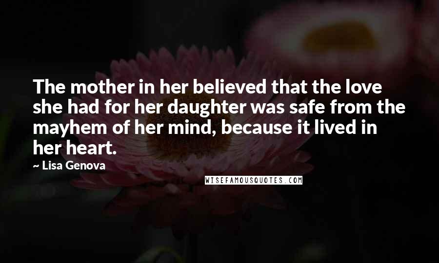 Lisa Genova Quotes: The mother in her believed that the love she had for her daughter was safe from the mayhem of her mind, because it lived in her heart.