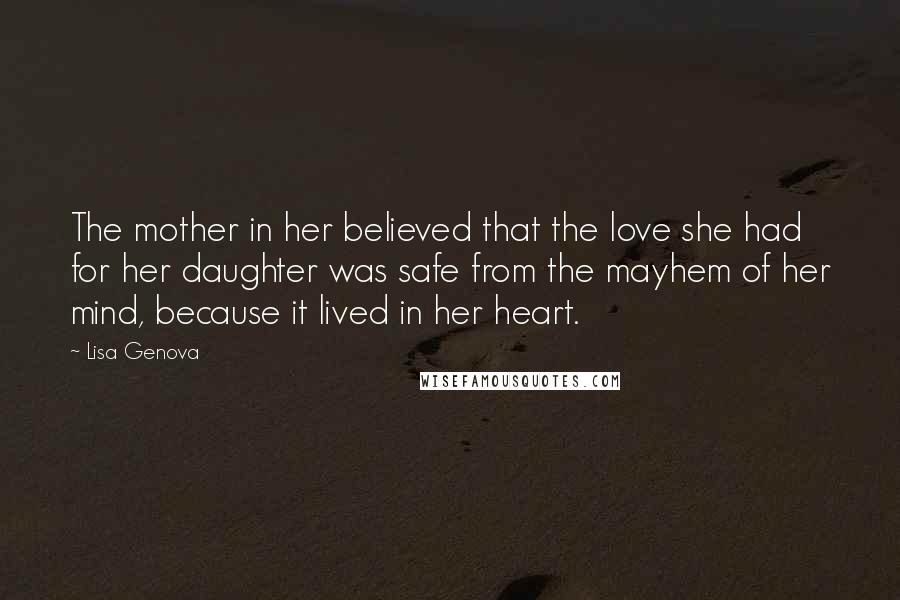 Lisa Genova Quotes: The mother in her believed that the love she had for her daughter was safe from the mayhem of her mind, because it lived in her heart.