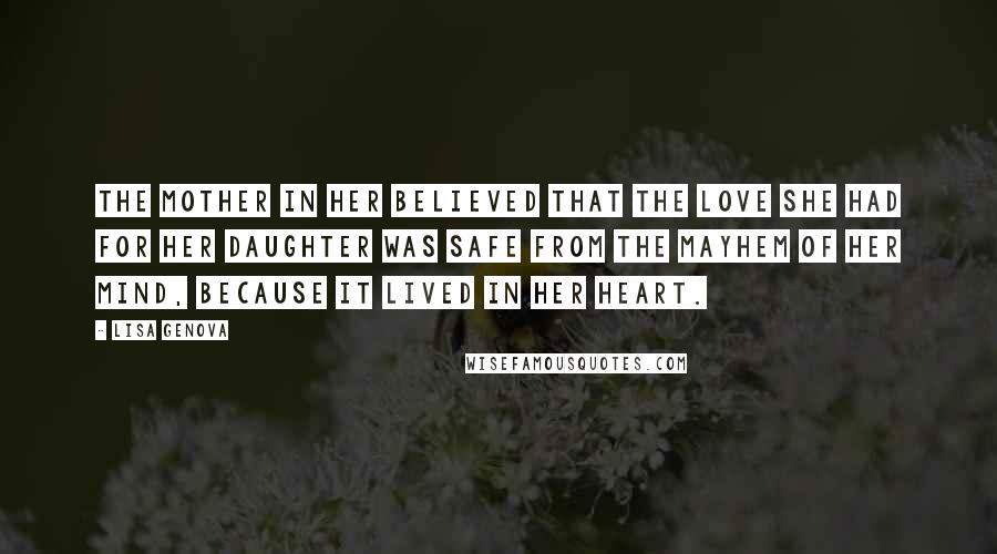 Lisa Genova Quotes: The mother in her believed that the love she had for her daughter was safe from the mayhem of her mind, because it lived in her heart.