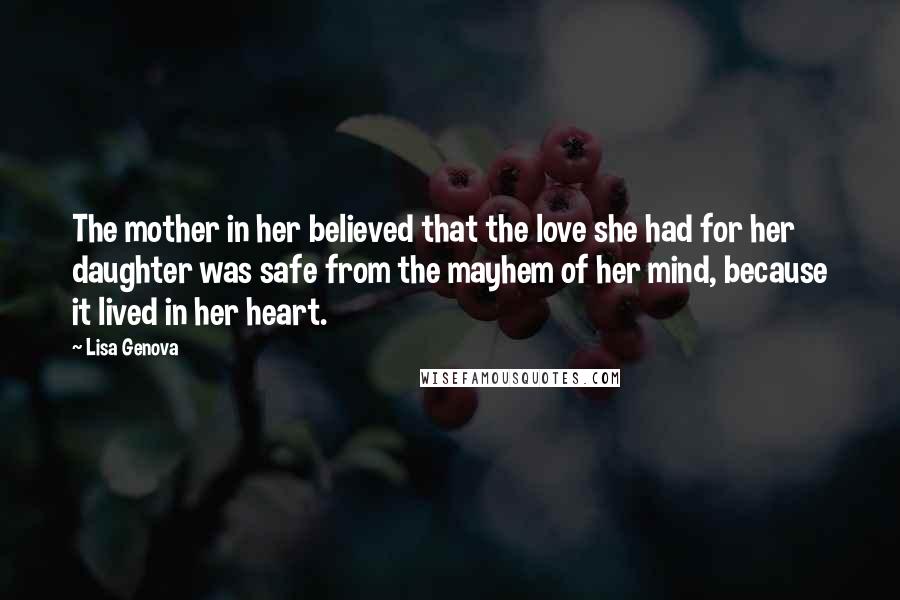 Lisa Genova Quotes: The mother in her believed that the love she had for her daughter was safe from the mayhem of her mind, because it lived in her heart.