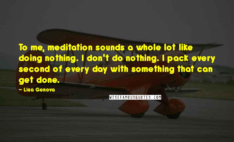 Lisa Genova Quotes: To me, meditation sounds a whole lot like doing nothing. I don't do nothing. I pack every second of every day with something that can get done.