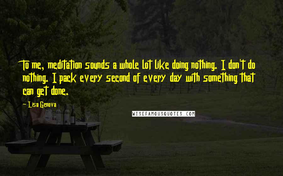 Lisa Genova Quotes: To me, meditation sounds a whole lot like doing nothing. I don't do nothing. I pack every second of every day with something that can get done.