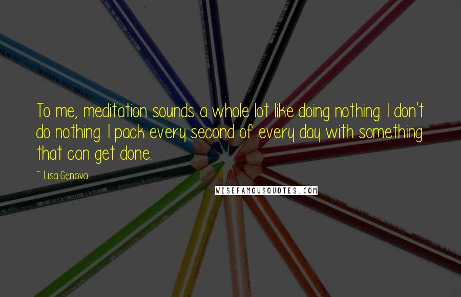 Lisa Genova Quotes: To me, meditation sounds a whole lot like doing nothing. I don't do nothing. I pack every second of every day with something that can get done.