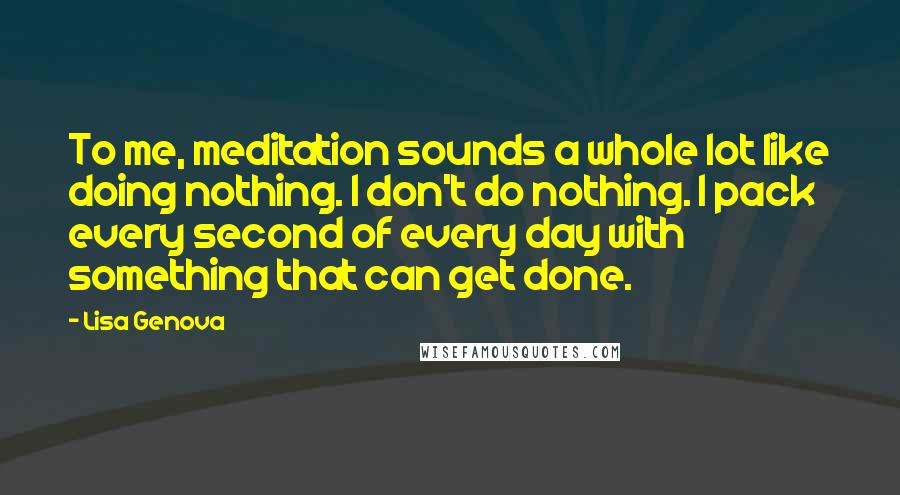 Lisa Genova Quotes: To me, meditation sounds a whole lot like doing nothing. I don't do nothing. I pack every second of every day with something that can get done.