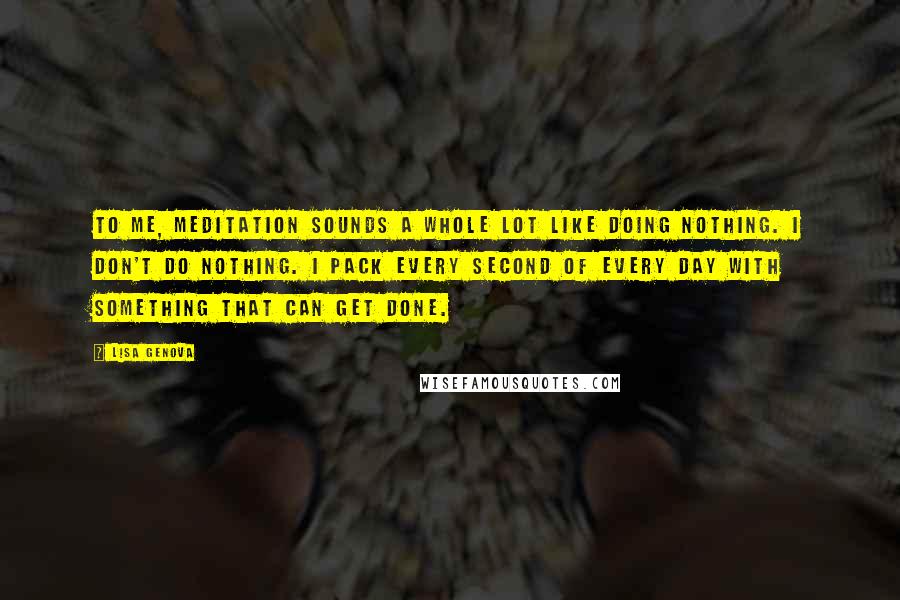 Lisa Genova Quotes: To me, meditation sounds a whole lot like doing nothing. I don't do nothing. I pack every second of every day with something that can get done.