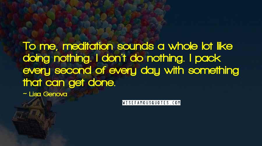Lisa Genova Quotes: To me, meditation sounds a whole lot like doing nothing. I don't do nothing. I pack every second of every day with something that can get done.