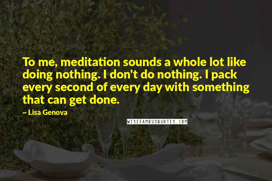 Lisa Genova Quotes: To me, meditation sounds a whole lot like doing nothing. I don't do nothing. I pack every second of every day with something that can get done.