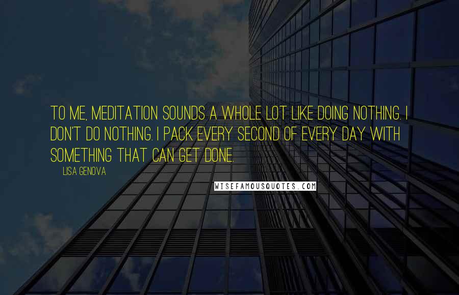 Lisa Genova Quotes: To me, meditation sounds a whole lot like doing nothing. I don't do nothing. I pack every second of every day with something that can get done.