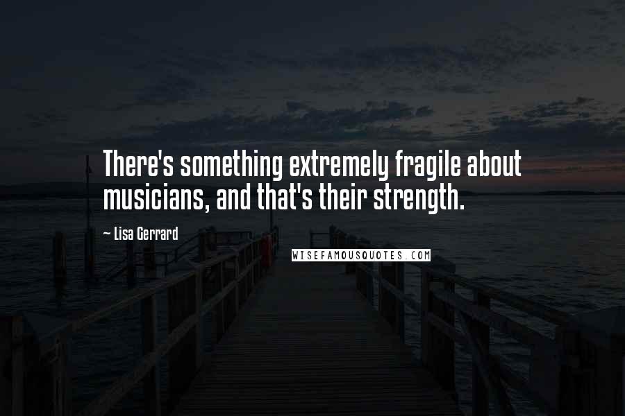 Lisa Gerrard Quotes: There's something extremely fragile about musicians, and that's their strength.