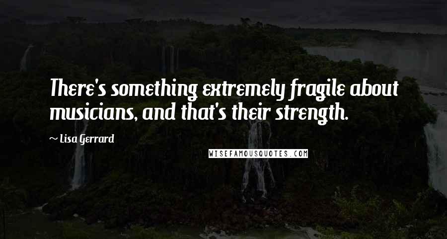 Lisa Gerrard Quotes: There's something extremely fragile about musicians, and that's their strength.