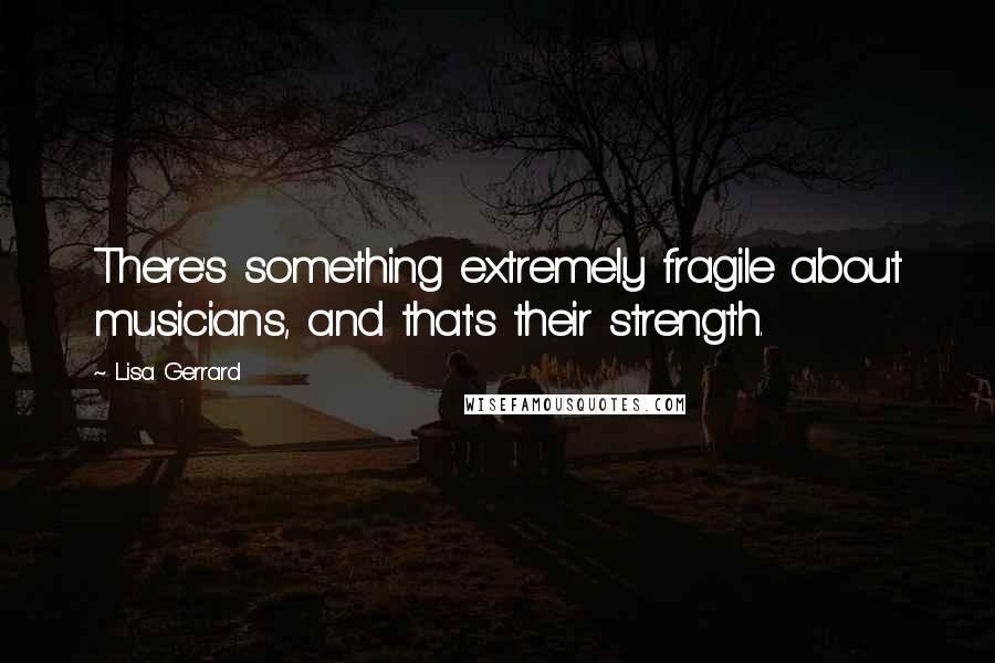 Lisa Gerrard Quotes: There's something extremely fragile about musicians, and that's their strength.