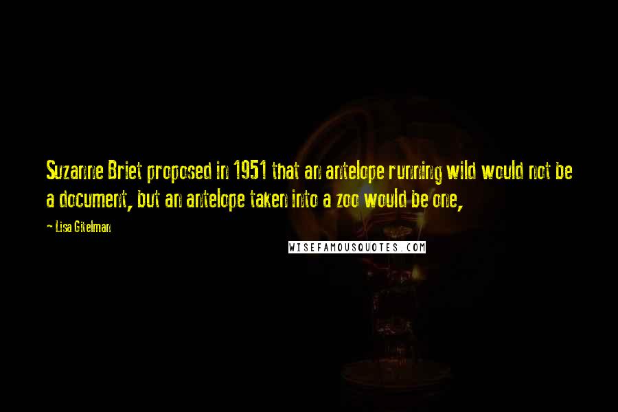 Lisa Gitelman Quotes: Suzanne Briet proposed in 1951 that an antelope running wild would not be a document, but an antelope taken into a zoo would be one,