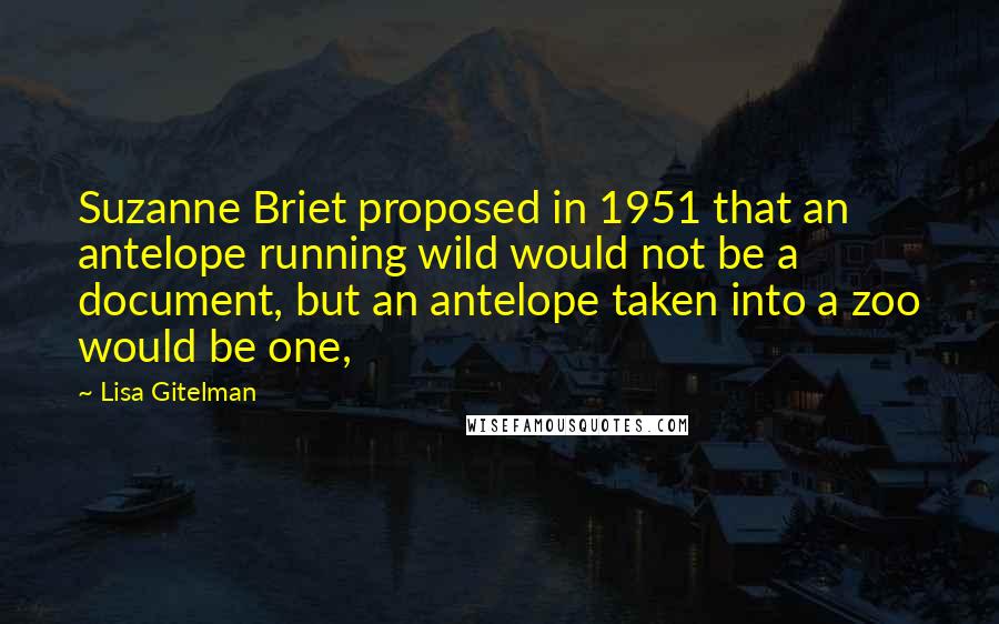 Lisa Gitelman Quotes: Suzanne Briet proposed in 1951 that an antelope running wild would not be a document, but an antelope taken into a zoo would be one,