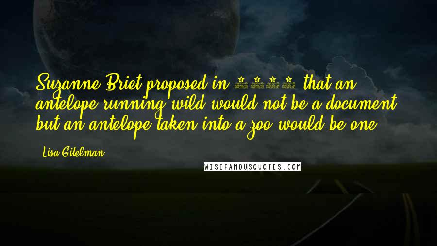 Lisa Gitelman Quotes: Suzanne Briet proposed in 1951 that an antelope running wild would not be a document, but an antelope taken into a zoo would be one,