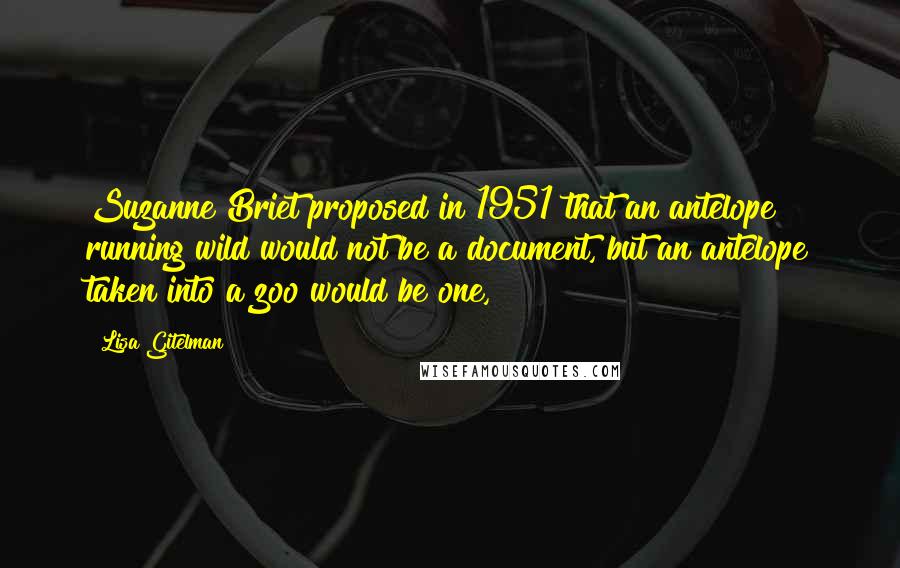 Lisa Gitelman Quotes: Suzanne Briet proposed in 1951 that an antelope running wild would not be a document, but an antelope taken into a zoo would be one,