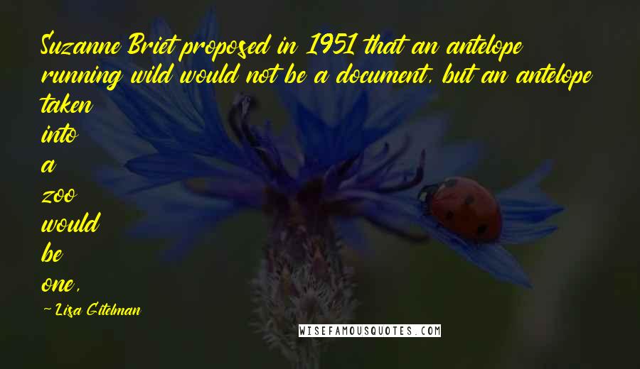 Lisa Gitelman Quotes: Suzanne Briet proposed in 1951 that an antelope running wild would not be a document, but an antelope taken into a zoo would be one,