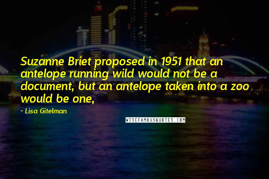 Lisa Gitelman Quotes: Suzanne Briet proposed in 1951 that an antelope running wild would not be a document, but an antelope taken into a zoo would be one,