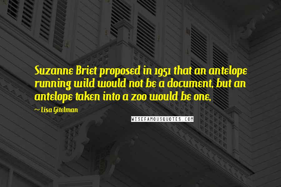 Lisa Gitelman Quotes: Suzanne Briet proposed in 1951 that an antelope running wild would not be a document, but an antelope taken into a zoo would be one,