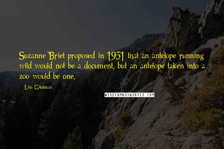 Lisa Gitelman Quotes: Suzanne Briet proposed in 1951 that an antelope running wild would not be a document, but an antelope taken into a zoo would be one,