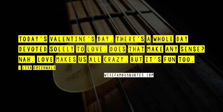 Lisa Greenwald Quotes: Today's Valentine's Day. There's a whole day devoted solely to love. Does that make any sense? Nah. Love makes us all crazy. But it's fun too.