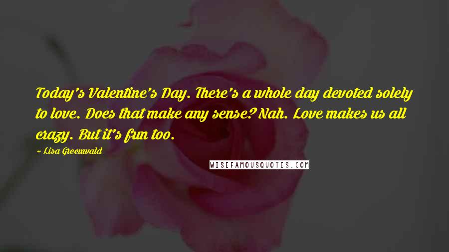 Lisa Greenwald Quotes: Today's Valentine's Day. There's a whole day devoted solely to love. Does that make any sense? Nah. Love makes us all crazy. But it's fun too.