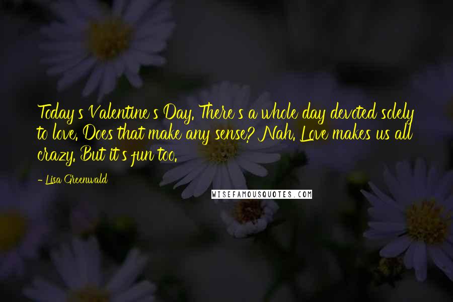 Lisa Greenwald Quotes: Today's Valentine's Day. There's a whole day devoted solely to love. Does that make any sense? Nah. Love makes us all crazy. But it's fun too.