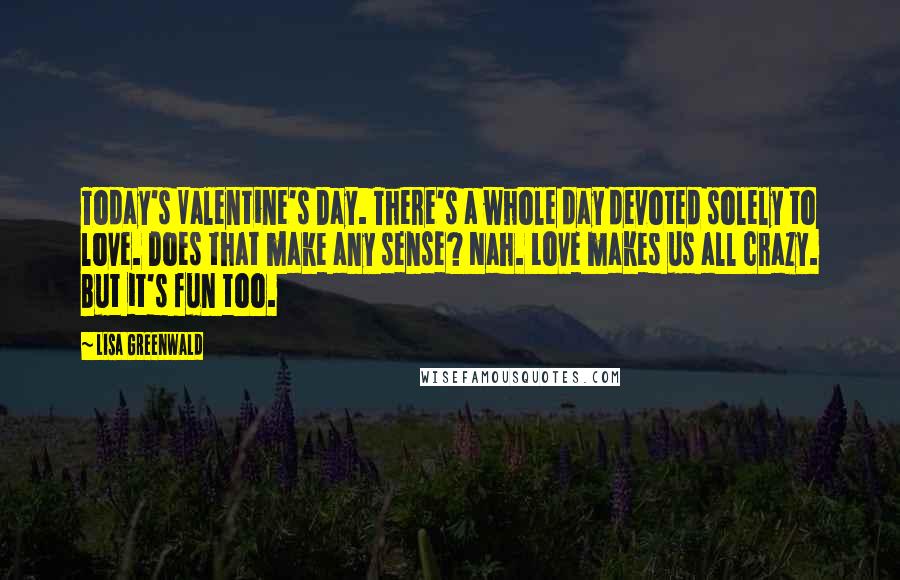 Lisa Greenwald Quotes: Today's Valentine's Day. There's a whole day devoted solely to love. Does that make any sense? Nah. Love makes us all crazy. But it's fun too.