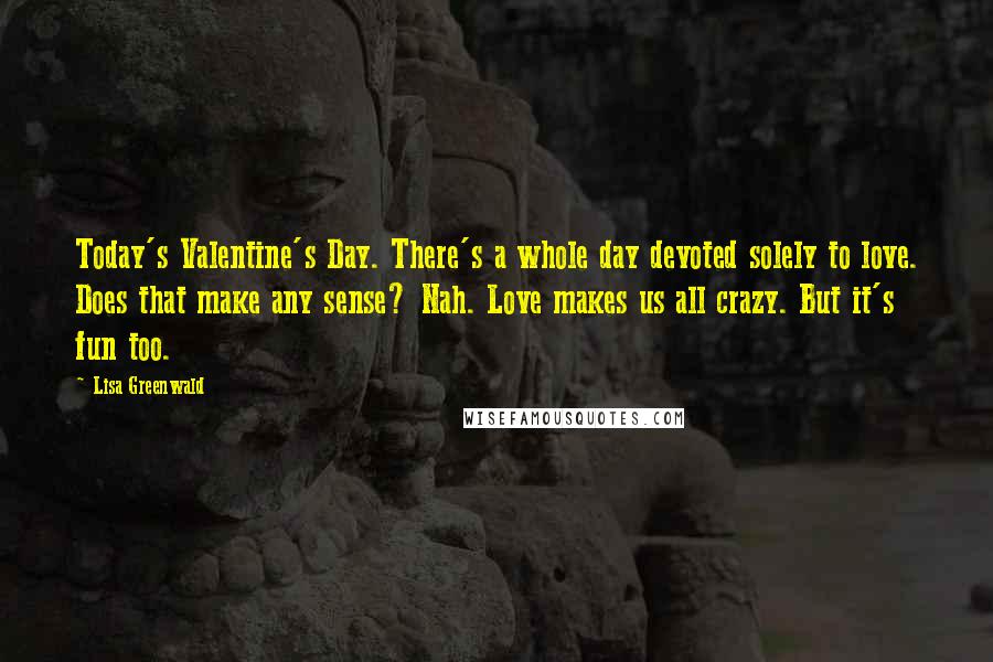 Lisa Greenwald Quotes: Today's Valentine's Day. There's a whole day devoted solely to love. Does that make any sense? Nah. Love makes us all crazy. But it's fun too.