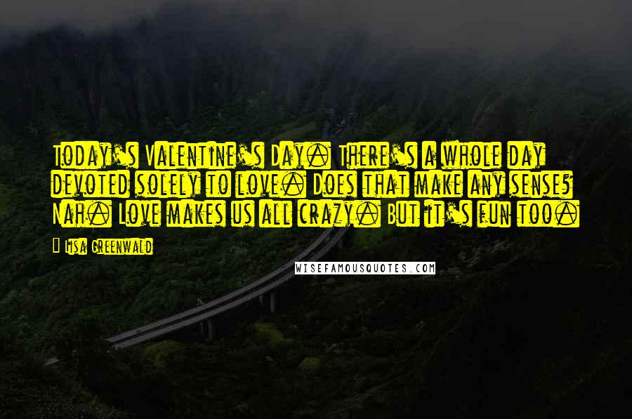 Lisa Greenwald Quotes: Today's Valentine's Day. There's a whole day devoted solely to love. Does that make any sense? Nah. Love makes us all crazy. But it's fun too.