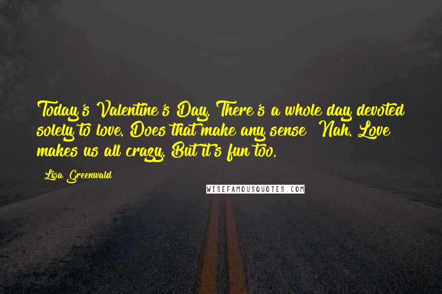 Lisa Greenwald Quotes: Today's Valentine's Day. There's a whole day devoted solely to love. Does that make any sense? Nah. Love makes us all crazy. But it's fun too.