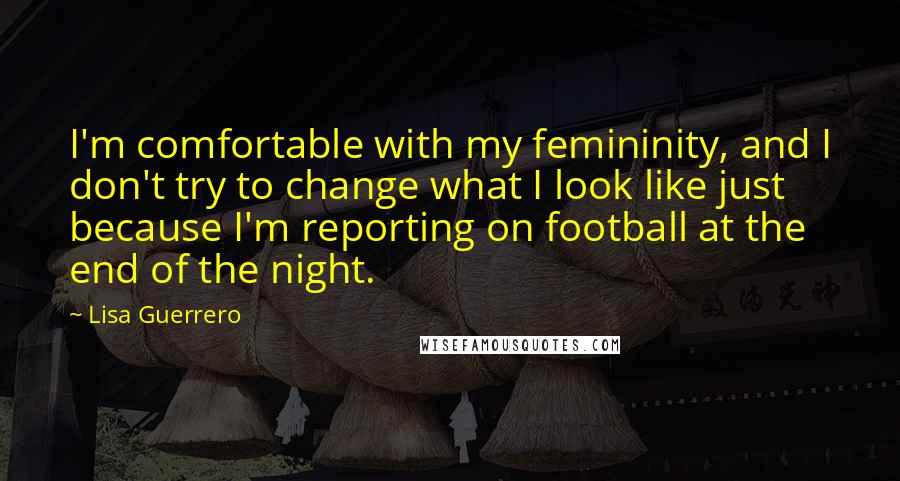 Lisa Guerrero Quotes: I'm comfortable with my femininity, and I don't try to change what I look like just because I'm reporting on football at the end of the night.