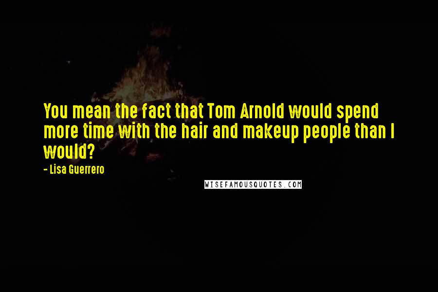 Lisa Guerrero Quotes: You mean the fact that Tom Arnold would spend more time with the hair and makeup people than I would?