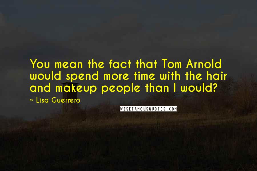 Lisa Guerrero Quotes: You mean the fact that Tom Arnold would spend more time with the hair and makeup people than I would?