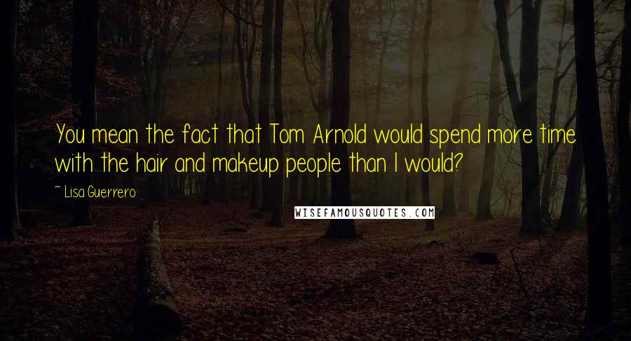 Lisa Guerrero Quotes: You mean the fact that Tom Arnold would spend more time with the hair and makeup people than I would?