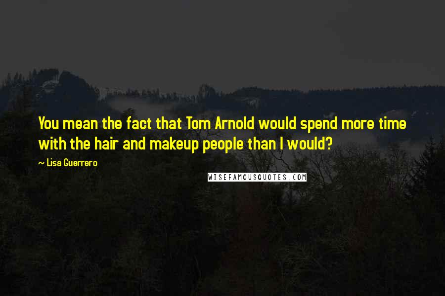 Lisa Guerrero Quotes: You mean the fact that Tom Arnold would spend more time with the hair and makeup people than I would?