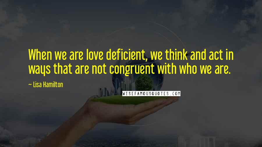 Lisa Hamilton Quotes: When we are love deficient, we think and act in ways that are not congruent with who we are.