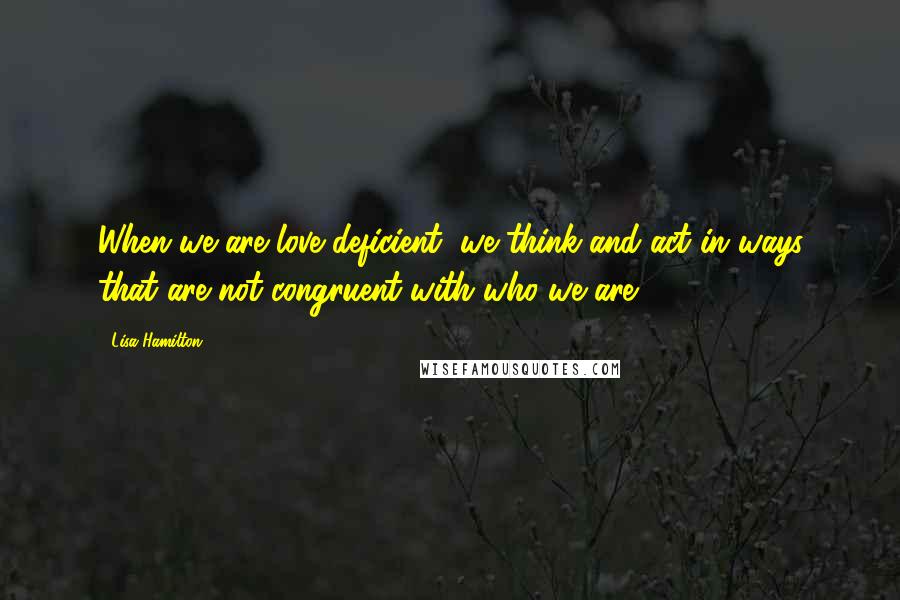 Lisa Hamilton Quotes: When we are love deficient, we think and act in ways that are not congruent with who we are.