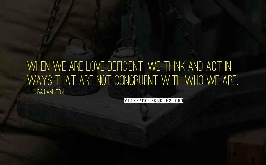 Lisa Hamilton Quotes: When we are love deficient, we think and act in ways that are not congruent with who we are.